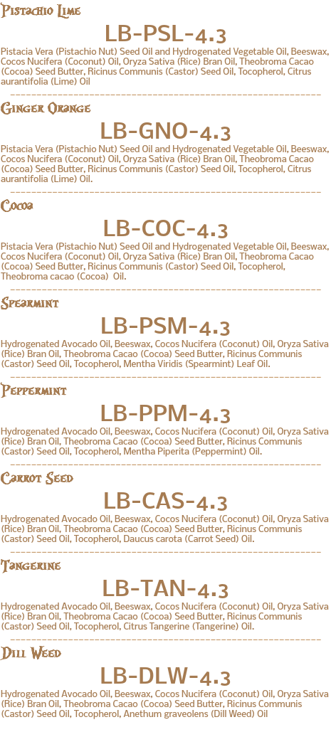 Pistachio Lime LB-PSL-4.3 Pistacia Vera (Pistachio Nut) Seed Oil and Hydrogenated Vegetable Oil, Beeswax, Cocos Nucifera (Coconut) Oil, Oryza Sativa (Rice) Bran Oil, Theobroma Cacao (Cocoa) Seed Butter, Ricinus Communis (Castor) Seed Oil, Tocopherol, Citrus aurantifolia (Lime) Oil ___________________________________________________________ Ginger Orange LB-GNO-4.3 Pistacia Vera (Pistachio Nut) Seed Oil and Hydrogenated Vegetable Oil, Beeswax, Cocos Nucifera (Coconut) Oil, Oryza Sativa (Rice) Bran Oil, Theobroma Cacao (Cocoa) Seed Butter, Ricinus Communis (Castor) Seed Oil, Tocopherol, Citrus aurantifolia (Lime) Oil. ___________________________________________________________ Cocoa LB-COC-4.3 Pistacia Vera (Pistachio Nut) Seed Oil and Hydrogenated Vegetable Oil, Beeswax, Cocos Nucifera (Coconut) Oil, Oryza Sativa (Rice) Bran Oil, Theobroma Cacao (Cocoa) Seed Butter, Ricinus Communis (Castor) Seed Oil, Tocopherol, Theobroma cacao (Cocoa) Oil. ___________________________________________________________ Spearmint LB-PSM-4.3 Hydrogenated Avocado Oil, Beeswax, Cocos Nucifera (Coconut) Oil, Oryza Sativa (Rice) Bran Oil, Theobroma Cacao (Cocoa) Seed Butter, Ricinus Communis (Castor) Seed Oil, Tocopherol, Mentha Viridis (Spearmint) Leaf Oil. ___________________________________________________________ Peppermint LB-PPM-4.3 Hydrogenated Avocado Oil, Beeswax, Cocos Nucifera (Coconut) Oil, Oryza Sativa (Rice) Bran Oil, Theobroma Cacao (Cocoa) Seed Butter, Ricinus Communis (Castor) Seed Oil, Tocopherol, Mentha Piperita (Peppermint) Oil. ___________________________________________________________ Carrot Seed LB-CAS-4.3 Hydrogenated Avocado Oil, Beeswax, Cocos Nucifera (Coconut) Oil, Oryza Sativa (Rice) Bran Oil, Theobroma Cacao (Cocoa) Seed Butter, Ricinus Communis (Castor) Seed Oil, Tocopherol, Daucus carota (Carrot Seed) Oil. ___________________________________________________________ Tangerine LB-TAN-4.3 Hydrogenated Avocado Oil, Beeswax, Cocos Nucifera (Coconut) Oil, Oryza Sativa (Rice) Bran Oil, Theobroma Cacao (Cocoa) Seed Butter, Ricinus Communis (Castor) Seed Oil, Tocopherol, Citrus Tangerine (Tangerine) Oil. ___________________________________________________________ Dill Weed LB-DLW-4.3 Hydrogenated Avocado Oil, Beeswax, Cocos Nucifera (Coconut) Oil, Oryza Sativa (Rice) Bran Oil, Theobroma Cacao (Cocoa) Seed Butter, Ricinus Communis (Castor) Seed Oil, Tocopherol, Anethum graveolens (Dill Weed) Oil 