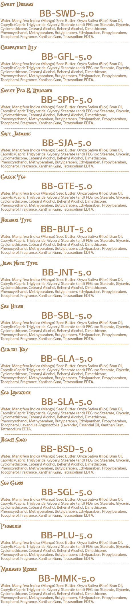 Sweet Dreams BB-SWD-5.0 Water, Mangifera Indica (Mango) Seed Butter, Oryza Sativa (Rice) Bran Oil, Caprylic/Capric Triglyceride, Glyceryl Stearate (and) PEG 100 Stearate, Glycerin, Cyclomethicone, Cetearyl Alcohol, Behenyl Alcohol, Dimethicone, Phenoxyethanol, Methyparaben, Butylparaben, Ethylparaben, Propylparaben, Tocopherol, Fragrance, Xanthan Gum, Tetrasodium EDTA. ___________________________________________________________ Grapefruit Lily BB-GFL-5.0 Water, Mangifera Indica (Mango) Seed Butter, Oryza Sativa (Rice) Bran Oil, Caprylic/Capric Triglyceride, Glyceryl Stearate (and) PEG 100 Stearate, Glycerin, Cyclomethicone, Cetearyl Alcohol, Behenyl Alcohol, Dimethicone, Phenoxyethanol, Methyparaben, Butylparaben, Ethylparaben, Propylparaben, Tocopherol, Fragrance, Xanthan Gum, Tetrasodium EDTA. ___________________________________________________________ Sweet Pea & Rhubarb BB-SPR-5.0 Water, Mangifera Indica (Mango) Seed Butter, Oryza Sativa (Rice) Bran Oil, Caprylic/Capric Triglyceride, Glyceryl Stearate (and) PEG 100 Stearate, Glycerin, Cyclomethicone, Cetearyl Alcohol, Behenyl Alcohol, Dimethicone, Phenoxyethanol, Methyparaben, Butylparaben, Ethylparaben, Propylparaben, Tocopherol, Fragrance, Xanthan Gum, Tetrasodium EDTA. ___________________________________________________________ Soft Jasmine BB-SJA-5.0 Water, Mangifera Indica (Mango) Seed Butter, Oryza Sativa (Rice) Bran Oil, Caprylic/Capric Triglyceride, Glyceryl Stearate (and) PEG 100 Stearate, Glycerin, Cyclomethicone, Cetearyl Alcohol, Behenyl Alcohol, Dimethicone, Phenoxyethanol, Methyparaben, Butylparaben, Ethylparaben, Propylparaben, Tocopherol, Fragrance, Xanthan Gum, Tetrasodium EDTA. ___________________________________________________________ Green Tea BB-GTE-5.0 Water, Mangifera Indica (Mango) Seed Butter, Oryza Sativa (Rice) Bran Oil, Caprylic/Capric Triglyceride, Glyceryl Stearate (and) PEG 100 Stearate, Glycerin, Cyclomethicone, Cetearyl Alcohol, Behenyl Alcohol, Dimethicone, Phenoxyethanol, Methyparaben, Butylparaben, Ethylparaben, Propylparaben, Tocopherol, Fragrance, Xanthan Gum, Tetrasodium EDTA. ___________________________________________________________ Bulgari Type BB-BUT-5.0 Water, Mangifera Indica (Mango) Seed Butter, Oryza Sativa (Rice) Bran Oil, Caprylic/Capric Triglyceride, Glyceryl Stearate (and) PEG 100 Stearate, Glycerin, Cyclomethicone, Cetearyl Alcohol, Behenyl Alcohol, Dimethicone, Phenoxyethanol, Methyparaben, Butylparaben, Ethylparaben, Propylparaben, Tocopherol, Fragrance, Xanthan Gum, Tetrasodium EDTA. ___________________________________________________________ Jean Nate Type BB-JNT-5.0 Water, Mangifera Indica (Mango) Seed Butter, Oryza Sativa (Rice) Bran Oil, Caprylic/Capric Triglyceride, Glyceryl Stearate (and) PEG 100 Stearate, Glycerin, Cyclomethicone, Cetearyl Alcohol, Behenyl Alcohol, Dimethicone, Phenoxyethanol, Methyparaben, Butylparaben, Ethylparaben, Propylparaben, Tocopherol, Fragrance, Xanthan Gum, Tetrasodium EDTA. ___________________________________________________________ Sea Blush BB-SBL-5.0 Water, Mangifera Indica (Mango) Seed Butter, Oryza Sativa (Rice) Bran Oil, Caprylic/Capric Triglyceride, Glyceryl Stearate (and) PEG 100 Stearate, Glycerin, Cyclomethicone, Cetearyl Alcohol, Behenyl Alcohol, Dimethicone, Phenoxyethanol, Methyparaben, Butylparaben, Ethylparaben, Propylparaben, Tocopherol, Fragrance, Xanthan Gum, Tetrasodium EDTA. ___________________________________________________________ Glacial Bay BB-GLA-5.0 Water, Mangifera Indica (Mango) Seed Butter, Oryza Sativa (Rice) Bran Oil, Caprylic/Capric Triglyceride, Glyceryl Stearate (and) PEG 100 Stearate, Glycerin, Cyclomethicone, Cetearyl Alcohol, Behenyl Alcohol, Dimethicone, Phenoxyethanol, Methyparaben, Butylparaben, Ethylparaben, Propylparaben, Tocopherol, Fragrance, Xanthan Gum, Tetrasodium EDTA. ___________________________________________________________ Sea Lavender BB-SLA-5.0 Water, Mangifera Indica (Mango) Seed Butter, Oryza Sativa (Rice) Bran Oil, Caprylic/Capric Triglyceride, Glyceryl Stearate (and) PEG 100 Stearate, Glycerin, Cyclomethicone, Cetearyl Alcohol, Behenyl Alcohol, Dimethicone, Phenoxyethanol, Methyparaben, Butylparaben, Ethylparaben, Propylparaben, Tocopherol, Lavandula Angustofolia (Lavender) Essential Oil, Xanthan Gum, Tetrasodium EDTA. ___________________________________________________________ Beach Sand BB-BSD-5.0 Water, Mangifera Indica (Mango) Seed Butter, Oryza Sativa (Rice) Bran Oil, Caprylic/Capric Triglyceride, Glyceryl Stearate (and) PEG 100 Stearate, Glycerin, Cyclomethicone, Cetearyl Alcohol, Behenyl Alcohol, Dimethicone, Phenoxyethanol, Methyparaben, Butylparaben, Ethylparaben, Propylparaben, Tocopherol, Fragrance, Xanthan Gum, Tetrasodium EDTA. ___________________________________________________________ Sea Glass BB-SGL-5.0 Water, Mangifera Indica (Mango) Seed Butter, Oryza Sativa (Rice) Bran Oil, Caprylic/Capric Triglyceride, Glyceryl Stearate (and) PEG 100 Stearate, Glycerin, Cyclomethicone, Cetearyl Alcohol, Behenyl Alcohol, Dimethicone, Phenoxyethanol, Methyparaben, Butylparaben, Ethylparaben, Propylparaben, Tocopherol, Fragrance, Xanthan Gum, Tetrasodium EDTA. ___________________________________________________________ Plumeria BB-PLU-5.0 Water, Mangifera Indica (Mango) Seed Butter, Oryza Sativa (Rice) Bran Oil, Caprylic/Capric Triglyceride, Glyceryl Stearate (and) PEG 100 Stearate, Glycerin, Cyclomethicone, Cetearyl Alcohol, Behenyl Alcohol, Dimethicone, Phenoxyethanol, Methyparaben, Butylparaben, Ethylparaben, Propylparaben, Tocopherol, Fragrance, Xanthan Gum, Tetrasodium EDTA. ___________________________________________________________ Mermaid Kisses BB-MMK-5.0 Water, Mangifera Indica (Mango) Seed Butter, Oryza Sativa (Rice) Bran Oil, Caprylic/Capric Triglyceride, Glyceryl Stearate (and) PEG 100 Stearate, Glycerin, Cyclomethicone, Cetearyl Alcohol, Behenyl Alcohol, Dimethicone, Phenoxyethanol, Methyparaben, Butylparaben, Ethylparaben, Propylparaben, Tocopherol, Fragrance, Xanthan Gum, Tetrasodium EDTA. 