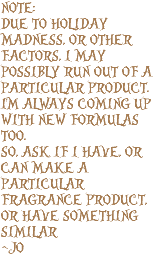 NOTE: DUE TO HOLIDAY MADNESS, OR OTHER FACTORS, I MAY POSSIBLY RUN OUT OF A PARTICULAR PRODUCT. I'M ALWAYS COMING UP WITH NEW FORMULAS TOO. SO, ASK IF I HAVE, OR CAN MAKE A PARTICULAR FRAGRANCE PRODUCT, OR HAVE SOMETHING SIMILAR ~JO