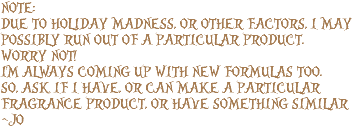 NOTE: DUE TO HOLIDAY MADNESS, OR OTHER FACTORS, I MAY POSSIBLY RUN OUT OF A PARTICULAR PRODUCT. WORRY NOT! I'M ALWAYS COMING UP WITH NEW FORMULAS TOO. SO, ASK IF I HAVE, OR CAN MAKE A PARTICULAR FRAGRANCE PRODUCT, OR HAVE SOMETHING SIMILAR ~JO
