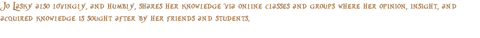 Jo Lasky also lovingly, and humbly, shares her knowledge via online classes and groups where her opinion, insight, and acquired knowledge is sought after by her friends and students. 