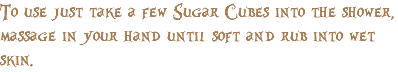 To use just take a few Sugar Cubes into the shower, massage in your hand until soft and rub into wet skin.